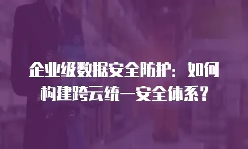 企业级数据安全防护：如何构建跨云统一安全体系？