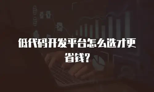 低代码开发平台怎么选才更省钱？