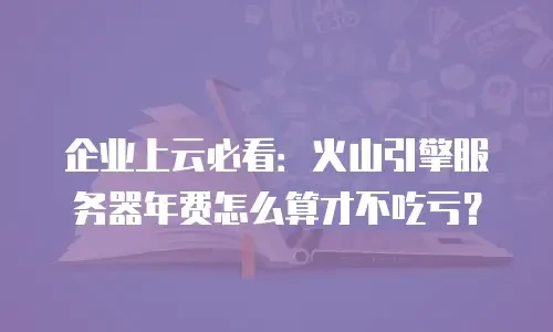 企业上云必看：火山引擎服务器年费怎么算才不吃亏？