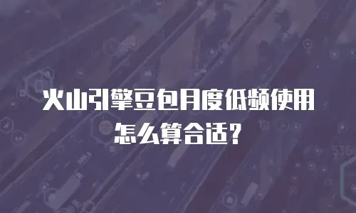 火山引擎豆包月度低频使用怎么算合适？