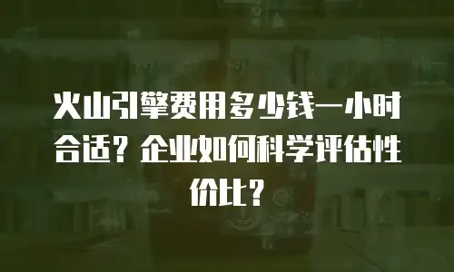 火山引擎费用多少钱一小时合适？企业如何科学评估性价比？