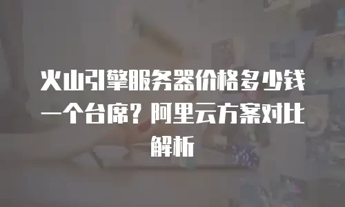 火山引擎服务器价格多少钱一个台席？阿里云方案对比解析