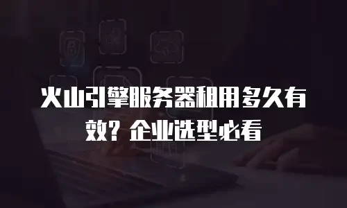 火山引擎服务器租用多久有效？企业选型必看