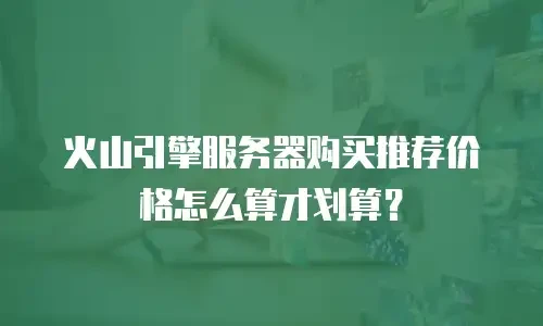 火山引擎服务器购买推荐价格怎么算才划算？