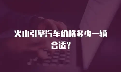 火山引擎汽车价格多少一辆合适？
