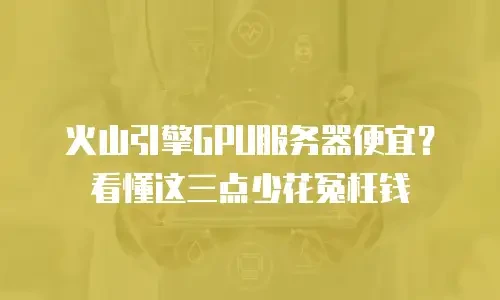 火山引擎GPU服务器便宜？看懂这三点少花冤枉钱