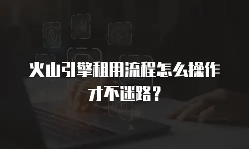 火山引擎租用流程怎么操作才不迷路？