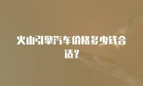 火山引擎汽车价格多少钱合适？