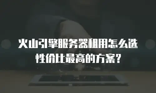 火山引擎服务器租用怎么选性价比最高的方案？