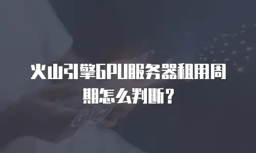 火山引擎GPU服务器租用周期怎么判断？