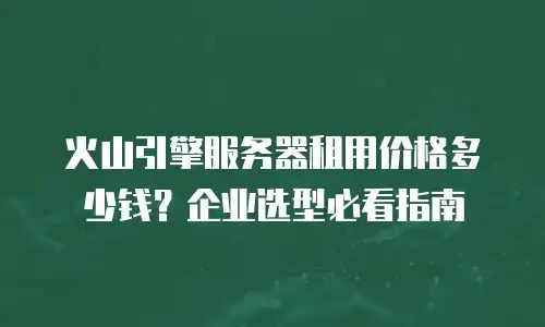 火山引擎服务器租用价格多少钱？企业选型必看指南