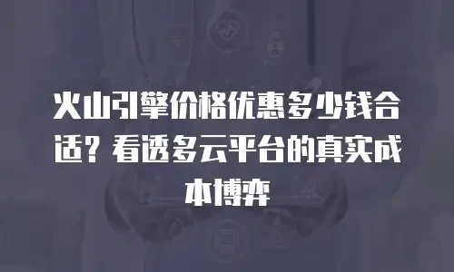 火山引擎价格优惠多少钱合适？看透多云平台的真实成本博弈