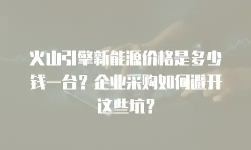 火山引擎新能源价格是多少钱一台？企业采购如何避开这些坑？