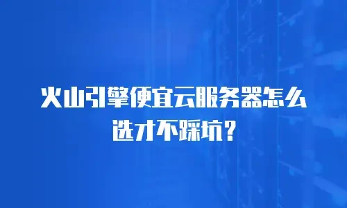 火山引擎便宜云服务器怎么选才不踩坑？