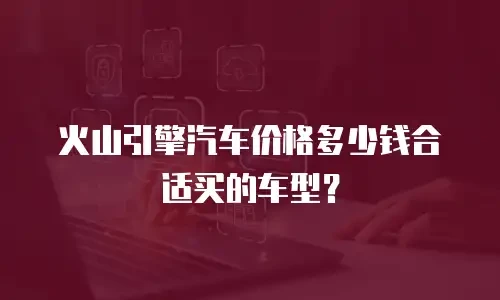 火山引擎汽车价格多少钱合适买的车型？