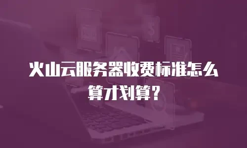 火山云服务器收费标准怎么算才划算？