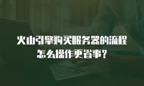火山引擎购买服务器的流程怎么操作更省事？