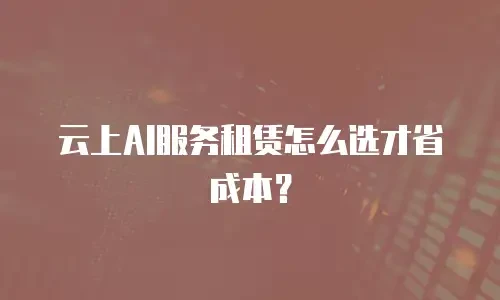 云上AI服务租赁怎么选才省成本？