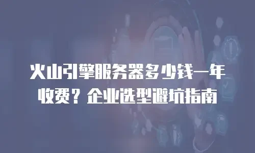 火山引擎服务器多少钱一年收费？企业选型避坑指南