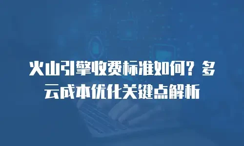 火山引擎收费标准如何？多云成本优化关键点解析