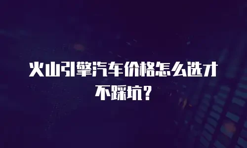 火山引擎汽车价格怎么选才不踩坑？