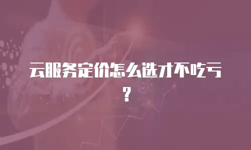 云服务定价怎么选才不吃亏？