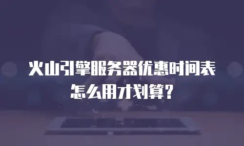 火山引擎服务器优惠时间表怎么用才划算？