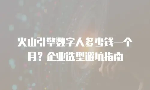 火山引擎数字人多少钱一个月？企业选型避坑指南