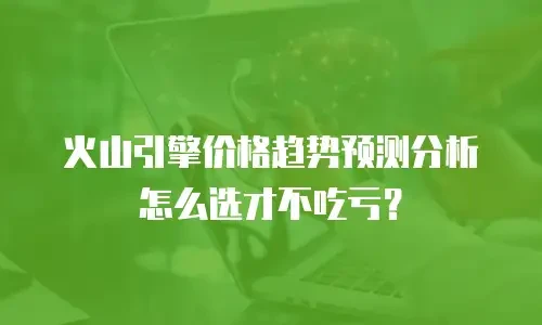 火山引擎价格趋势预测分析怎么选才不吃亏？