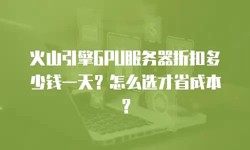 火山引擎GPU服务器折扣多少钱一天？怎么选才省成本？