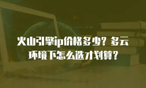 火山引擎ip价格多少？多云环境下怎么选才划算？