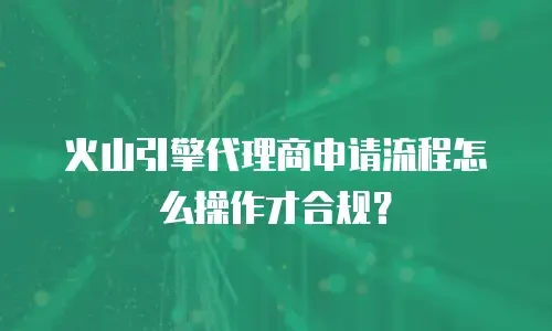 火山引擎代理商申请流程怎么操作才合规？