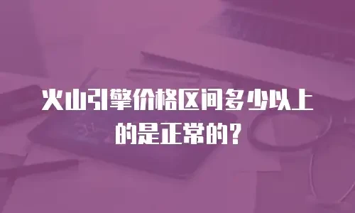 火山引擎价格区间多少以上的是正常的？