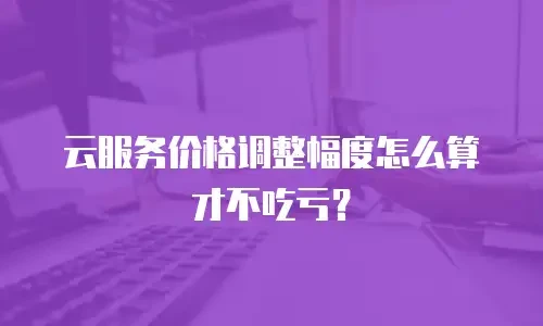 云服务价格调整幅度怎么算才不吃亏？