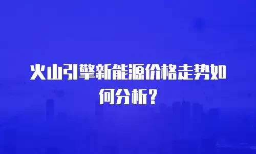 火山引擎新能源价格走势如何分析？