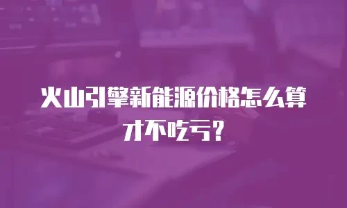 火山引擎新能源价格怎么算才不吃亏？