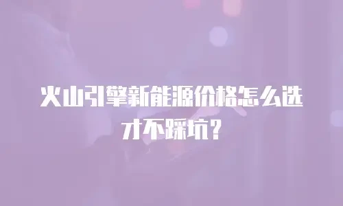 火山引擎新能源价格怎么选才不踩坑？