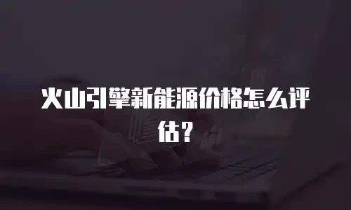 火山引擎新能源价格怎么评估？