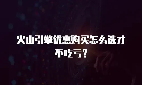 火山引擎优惠购买怎么选才不吃亏？