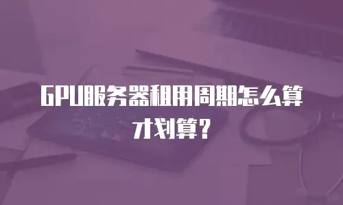GPU服务器租用周期怎么算才划算？