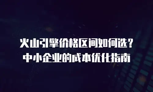 火山引擎价格区间如何选？中小企业的成本优化指南