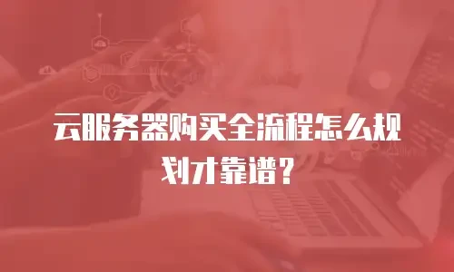 云服务器购买全流程怎么规划才靠谱？
