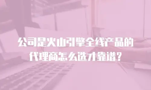 公司是火山引擎全线产品的代理商怎么选才靠谱？