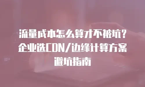 流量成本怎么算才不被坑？企业选CDN/边缘计算方案避坑指南