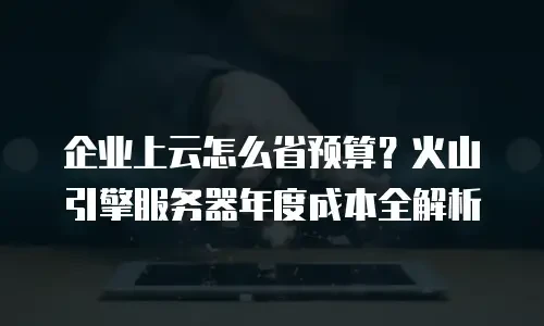 企业上云怎么省预算？火山引擎服务器年度成本全解析