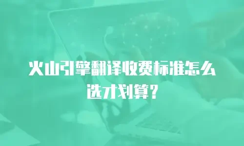 火山引擎翻译收费标准怎么选才划算？