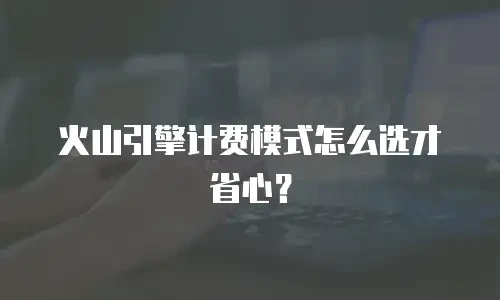 火山引擎计费模式怎么选才省心？