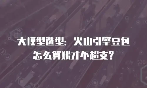 大模型选型：火山引擎豆包怎么算账才不超支？