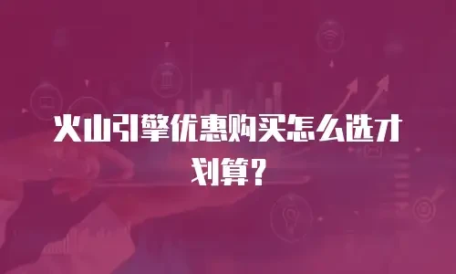 火山引擎优惠购买怎么选才划算？