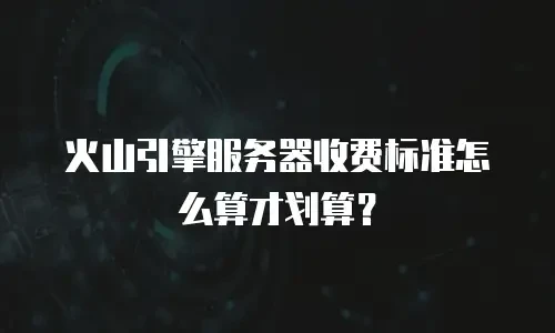 火山引擎服务器收费标准怎么算才划算？